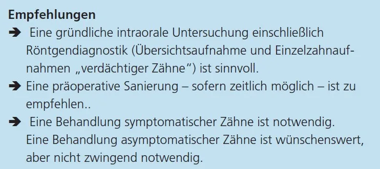 Empfehlungen
â Eine gründliche intraorale Untersuchung einschließlich
Röntgendiagnostik (Übersichtsaufnahme und Einzelzahnaufnahmen
„verdächtiger Zähne“) ist sinnvoll.
â Eine präoperative Sanierung – sofern zeitlich möglich – ist zu
empfehlen..
â Eine Behandlung symptomatischer Zähne ist notwendig.
Eine Behandlung asymptomatischer Zähne ist wünschenswert,
aber nicht zwingend notwendig.