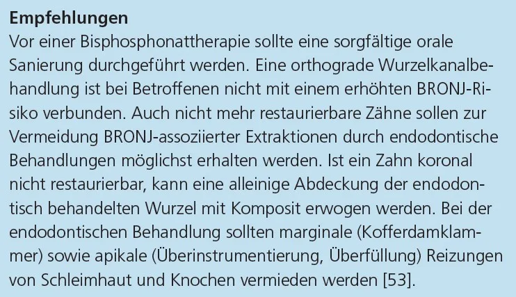 Empfehlungen
Vor einer Bisphosphonattherapie sollte eine sorgfältige orale
Sanierung durchgeführt werden. Eine orthograde Wurzelkanalbehandlung
ist bei Betroffenen nicht mit einem erhöhten BRONJ-Risiko
verbunden. Auch nicht mehr restaurierbare Zähne sollen zur
Vermeidung BRONJ-assoziierter Extraktionen durch endodontische
Behandlungen möglichst erhalten werden. Ist ein Zahn koronal
nicht restaurierbar, kann eine alleinige Abdeckung der endodontisch
behandelten Wurzel mit Komposit erwogen werden. Bei der
endodontischen Behandlung sollten marginale (Kofferdamklammer)
sowie apikale (Überinstrumentierung, Überfüllung) Reizungen
von Schleimhaut und Knochen vermieden werden [53].