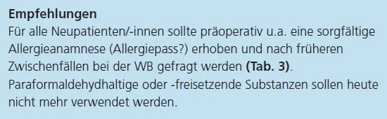 Empfehlungen
Für alle Neupatienten/-innen sollte präoperativ u.a. eine sorgfältige
Allergieanamnese (Allergiepass?) erhoben und nach früheren
Zwischenfällen bei der WB gefragt werden (Tab. 3).
Paraformaldehydhaltige oder -freisetzende Substanzen sollen heute
nicht mehr verwendet werden.