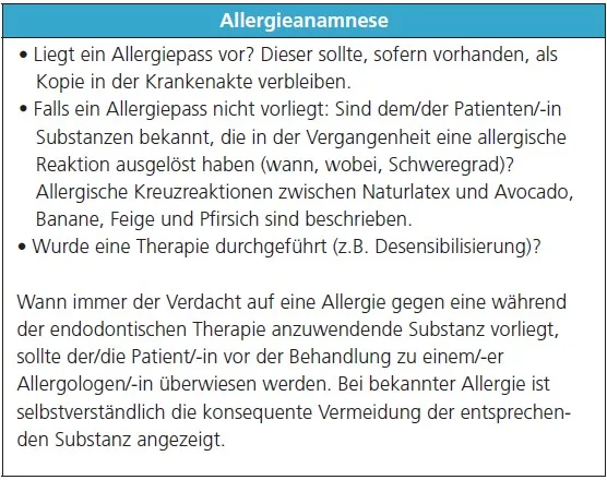 Allergieanamnese
• Liegt ein Allergiepass vor? Dieser sollte, sofern vorhanden, als
Kopie in der Krankenakte verbleiben.
• Falls ein Allergiepass nicht vorliegt: Sind dem/der Patienten/-in
Substanzen bekannt, die in der Vergangenheit eine allergische
Reaktion ausgelöst haben (wann, wobei, Schweregrad)?
Allergische Kreuzreaktionen zwischen Naturlatex und Avocado,
Banane, Feige und Pfirsich sind beschrieben.
• Wurde eine Therapie durchgeführt (z.B. Desensibilisierung)?
Wann immer der Verdacht auf eine Allergie gegen eine während
der endodontischen Therapie anzuwendende Substanz vorliegt,
sollte der/die Patient/-in vor der Behandlung zu einem/-er
Allergologen/-in überwiesen werden. Bei bekannter Allergie ist
selbstverständlich die konsequente Vermeidung der entsprechenden
Substanz angezeigt.